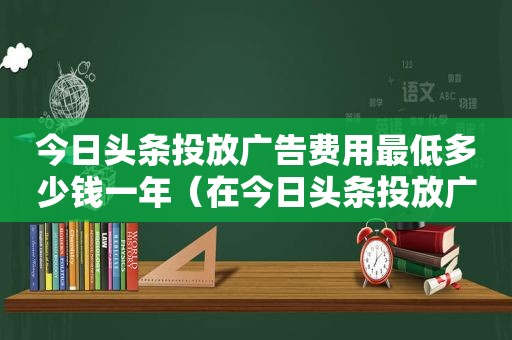 今日头条投放广告费用最低多少钱一年（在今日头条投放广告需要多少钱）