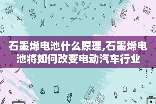 石墨烯电池什么原理,石墨烯电池将如何改变电动汽车行业