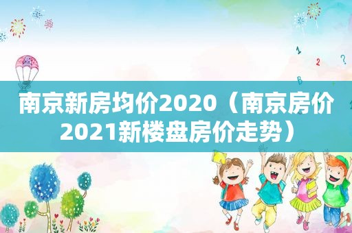 南京新房均价2020（南京房价2021新楼盘房价走势）