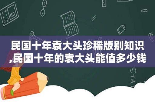 民国十年袁大头珍稀版别知识,民国十年的袁大头能值多少钱