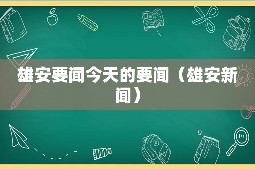 雄安要闻今天的要闻（雄安新闻）