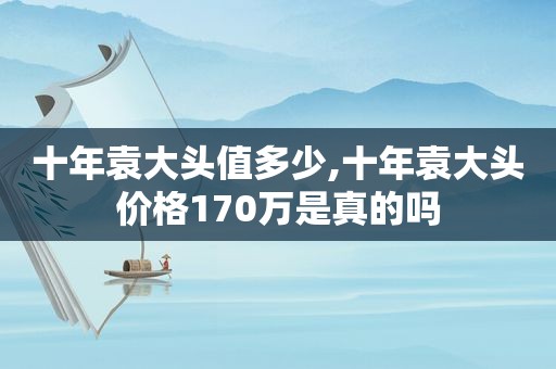 十年袁大头值多少,十年袁大头价格170万是真的吗