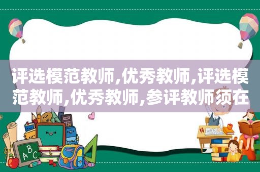 评选模范教师,优秀教师,评选模范教师,优秀教师,参评教师须在近