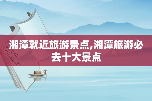 湘潭就近旅游景点,湘潭旅游必去十大景点