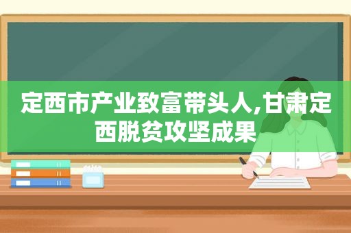 定西市产业致富带头人,甘肃定西脱贫攻坚成果