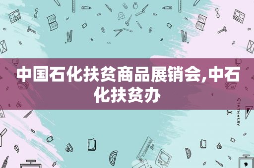 中国石化扶贫商品展销会,中石化扶贫办