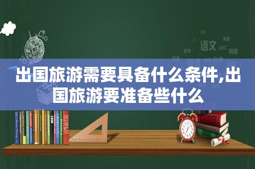 出国旅游需要具备什么条件,出国旅游要准备些什么