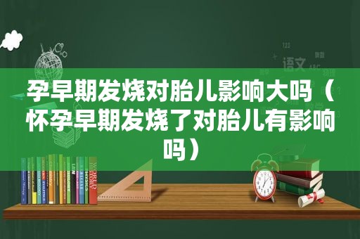 孕早期发烧对胎儿影响大吗（怀孕早期发烧了对胎儿有影响吗）