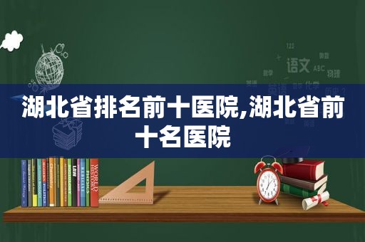 湖北省排名前十医院,湖北省前十名医院