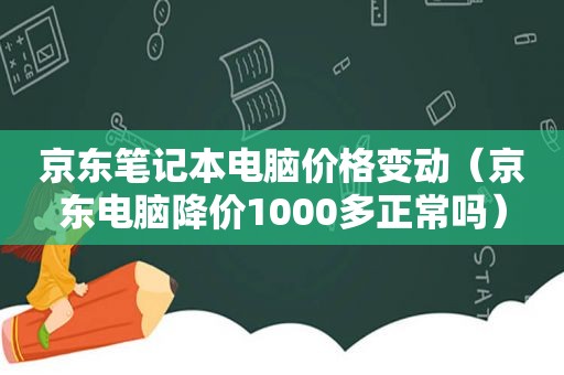 京东笔记本电脑价格变动（京东电脑降价1000多正常吗）