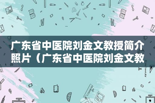 广东省中医院刘金文教授简介照片（广东省中医院刘金文教授简介资料）