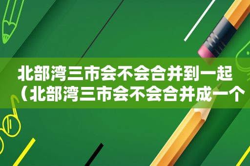 北部湾三市会不会合并到一起（北部湾三市会不会合并成一个市）