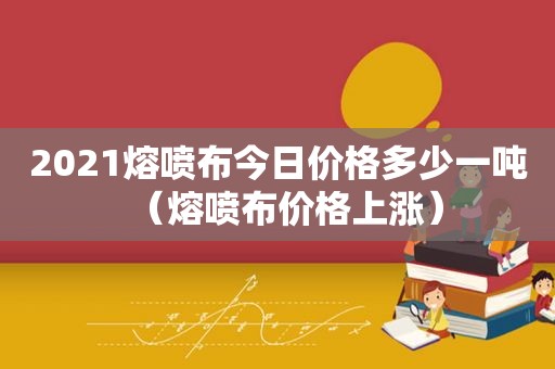 2021熔喷布今日价格多少一吨（熔喷布价格上涨）