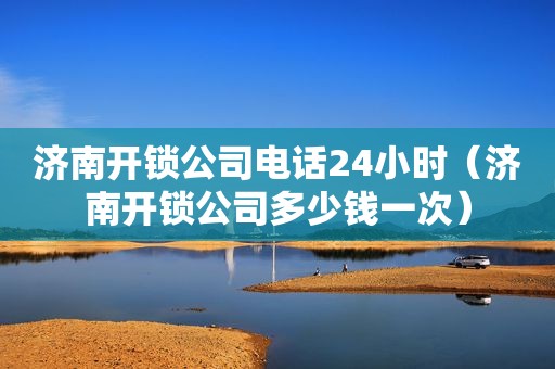 济南开锁公司电话24小时（济南开锁公司多少钱一次）