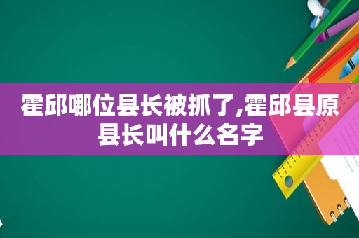 霍邱哪位县长被抓了,霍邱县原县长叫什么名字