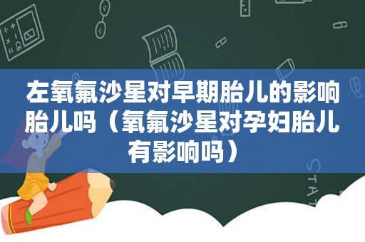 左氧氟沙星对早期胎儿的影响胎儿吗（氧氟沙星对孕妇胎儿有影响吗）