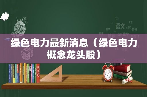 绿色电力最新消息（绿色电力概念龙头股）