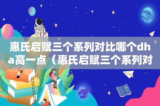 惠氏启赋三个系列对比哪个dha高一点（惠氏启赋三个系列对比哪个好2段）