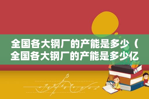 全国各大钢厂的产能是多少（全国各大钢厂的产能是多少亿吨）