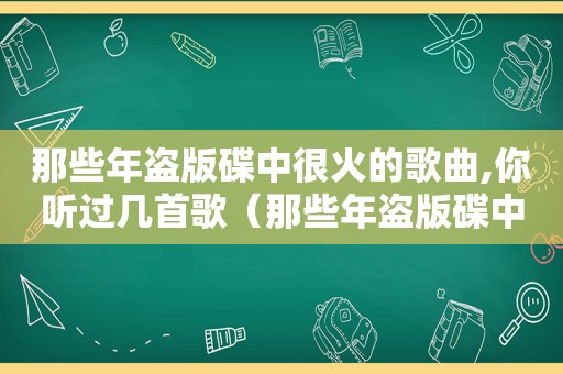 那些年盗版碟中很火的歌曲,你听过几首歌（那些年盗版碟中很火的歌曲,你听过几首）