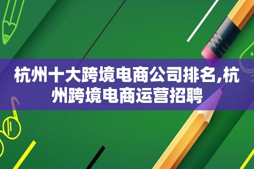 杭州十大跨境电商公司排名,杭州跨境电商运营招聘