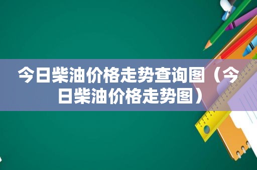 今日柴油价格走势查询图（今日柴油价格走势图）