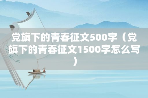 党旗下的青春征文500字（党旗下的青春征文1500字怎么写）