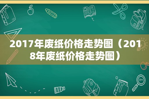 2017年废纸价格走势图（2018年废纸价格走势图）