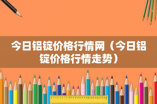 今日铝锭价格行情网（今日铝锭价格行情走势）