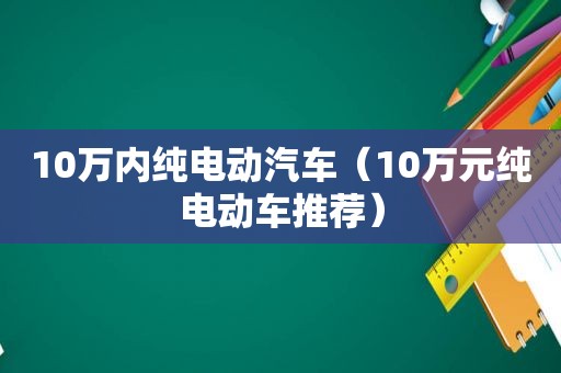 10万内纯电动汽车（10万元纯电动车推荐）