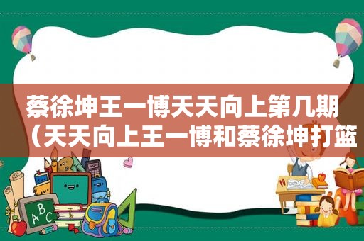 蔡徐坤王一博天天向上第几期（天天向上王一博和蔡徐坤打篮球）