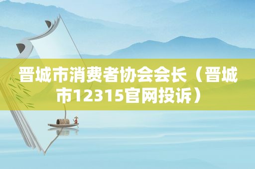 晋城市消费者协会会长（晋城市12315官网投诉）