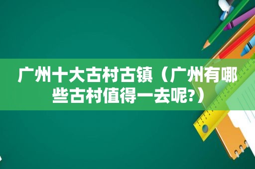 广州十大古村古镇（广州有哪些古村值得一去呢?）