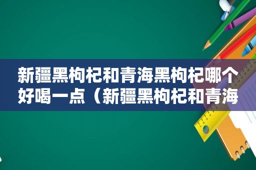 新疆黑枸杞和青海黑枸杞哪个好喝一点（新疆黑枸杞和青海黑枸杞哪个好喝些）