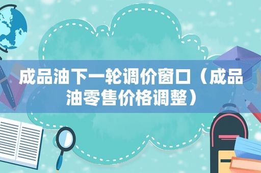 成品油下一轮调价窗口（成品油零售价格调整）