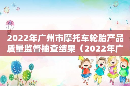 2022年广州市摩托车轮胎产品质量监督抽查结果（2022年广州市摩托车轮胎产品质量监督抽查结果公告）