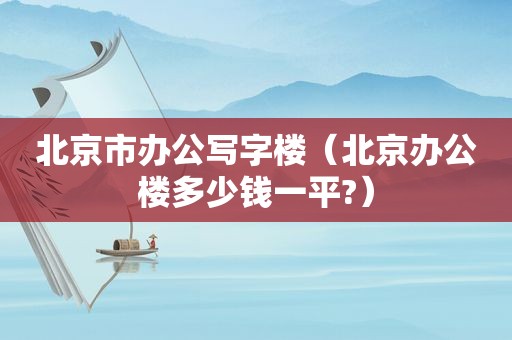 北京市办公写字楼（北京办公楼多少钱一平?）