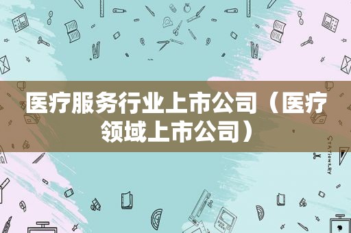 医疗服务行业上市公司（医疗领域上市公司）