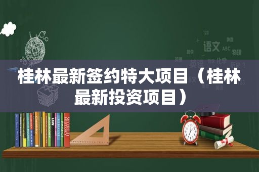 桂林最新签约特大项目（桂林最新投资项目）