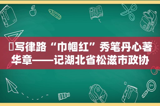 ​写律路“巾帼红”秀笔丹心著华章——记湖北省松滋市政协常委、湖北盛华律师事务所副主任陈书秀