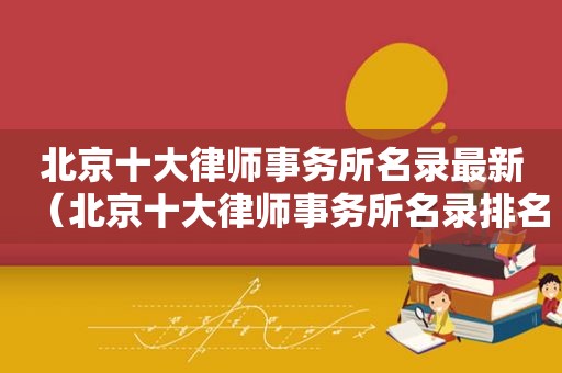 北京十大律师事务所名录最新（北京十大律师事务所名录排名）