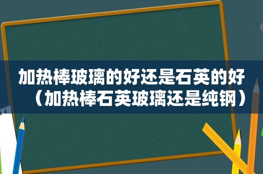 加热棒玻璃的好还是石英的好（加热棒石英玻璃还是纯钢）