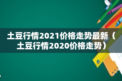 土豆行情2021价格走势最新（土豆行情2020价格走势）