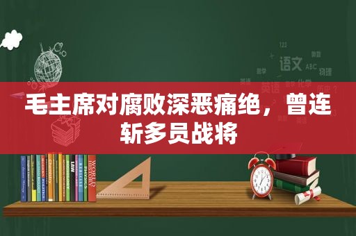 毛主席对 *** 深恶痛绝，曾连斩多员战将