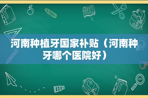 河南种植牙国家补贴（河南种牙哪个医院好）