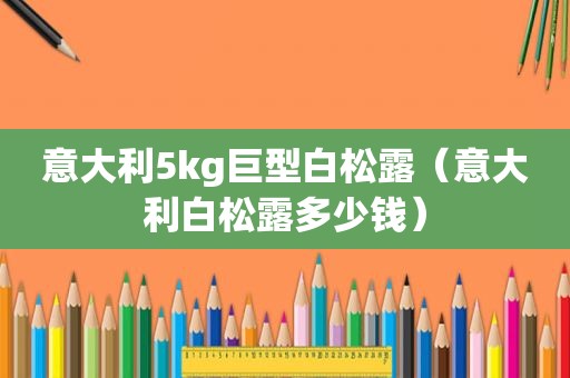 意大利5kg巨型白松露（意大利白松露多少钱）