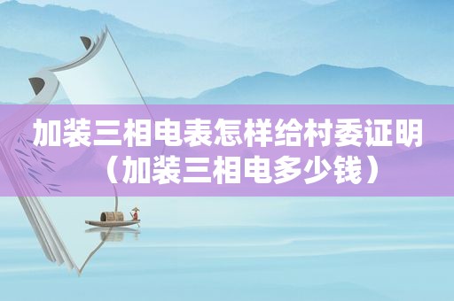 加装三相电表怎样给村委证明（加装三相电多少钱）