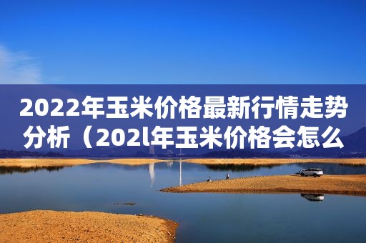 2022年玉米价格最新行情走势分析（202l年玉米价格会怎么样）