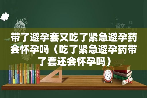 带了避孕套又吃了紧急避孕药会怀孕吗（吃了紧急避孕药带了套还会怀孕吗）