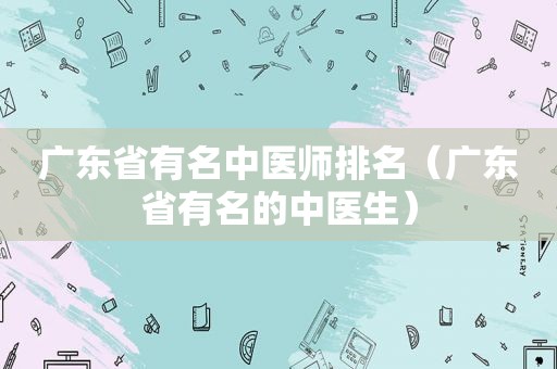 广东省有名中医师排名（广东省有名的中医生）